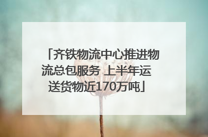 齐铁物流中心推进物流总包服务 上半年运送货物近170万吨