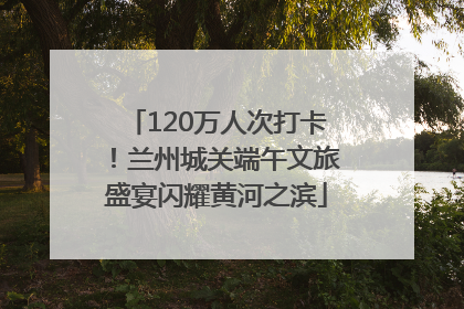 120万人次打卡！兰州城关端午文旅盛宴闪耀黄河之滨