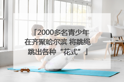 2000多名青少年在齐聚哈尔滨 将跳绳跳出各种“花式”