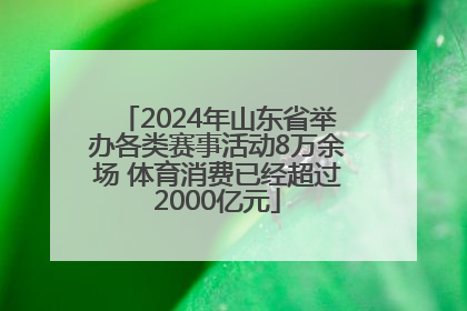 2024年山东省举办各类赛事活动8万余场 体育消费已经超过2000亿元