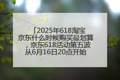 2025年618淘宝京东什么时候购买最划算，京东618活动第五波从6月16日20点开始最便宜优惠！