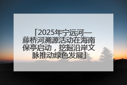 2025年宁远河—藤桥河溯源活动在海南保亭启动，挖掘沿岸文脉推动绿色发展
