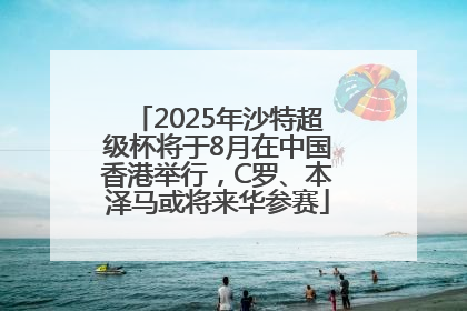 2025年沙特超级杯将于8月在中国香港举行，C罗、本泽马或将来华参赛