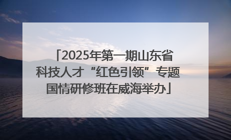 2025年第一期山东省科技人才“红色引领”专题国情研修班在威海举办