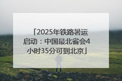 2025年铁路暑运启动：中国最北省会4小时35分可到北京