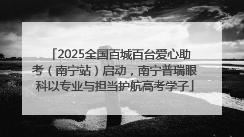 2025全国百城百台爱心助考（南宁站）启动，南宁普瑞眼科以专业与担当护航高考学子