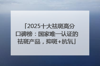 2025十大祛斑高分口碑榜：国家唯一认证的祛斑产品，抑斑+抗氧
