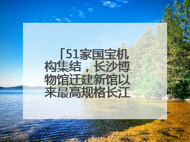 51家国宝机构集结，长沙博物馆迁建新馆以来最高规格长江文明大展启幕