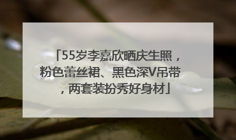 55岁李嘉欣晒庆生照，粉色蕾丝裙、黑色深V吊带，两套装扮秀好身材