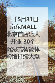 5月31日京东MALL北京首店盛大开业 30个沉浸式智能体验馆持续火爆