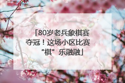80岁老兵象棋赛夺冠！这场小区比赛“棋”乐融融