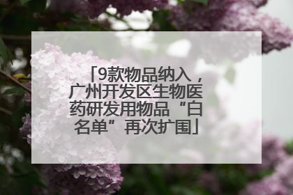 9款物品纳入，广州开发区生物医药研发用物品“白名单”再次扩围