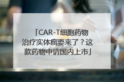 CAR-T细胞药物治疗实体瘤要来了？这款药物申请国内上市