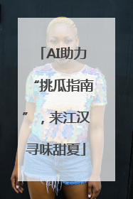 AI助力“挑瓜指南”，来江汉寻味甜夏